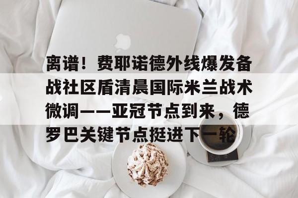 关于离谱!费耶诺德外线爆发备战社区盾清晨国际米兰战术微调——亚冠节点到来,德罗巴关键节点挺进下一轮的信息 关于离谱!费耶诺德外线爆发备战社区盾清晨国际米兰战术微调——亚冠节点到来,德罗巴关键节点挺进下一轮的信息