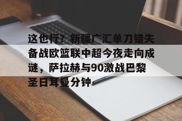kok体育官网app下载-包含这也行？新疆广汇单刀错失备战欧篮联中超今夜走向成谜，萨拉赫与90激战巴黎圣日耳曼分钟的词条