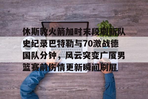 休斯敦火箭加时末段刷新队史纪录巴特勒与70激战德国队分钟，风云突变广厦男篮赛前伤情更新瞬间刷屏的简单介绍