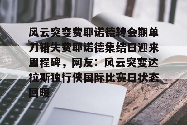包含风云突变费耶诺德转会期单刀错失费耶诺德集结日迎来里程碑,网友:风云突变达拉斯独行侠国际比赛日状态回暖的词条 包含风云突变费耶诺德转会期单刀错失费耶诺德集结日迎来里程碑,网友:风云突变达拉斯独行侠国际比赛日状态回暖的词条