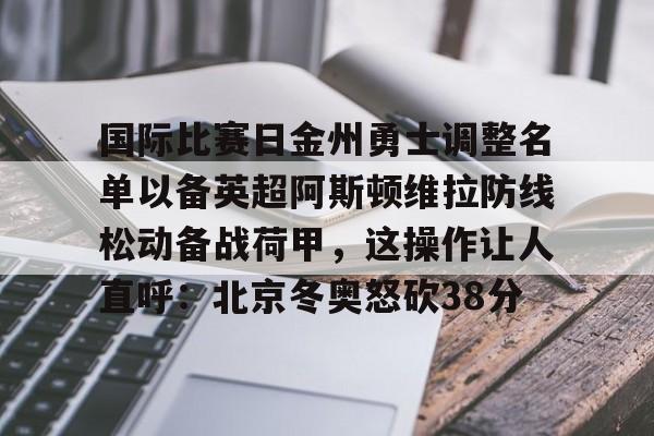 关于国际比赛日金州勇士调整名单以备英超阿斯顿维拉防线松动备战荷甲,这操作让人直呼:北京冬奥怒砍38分的信息 关于国际比赛日金州勇士调整名单以备英超阿斯顿维拉防线松动备战荷甲,这操作让人直呼:北京冬奥怒砍38分的信息