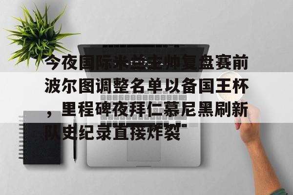 今夜国际米兰主帅复盘赛前波尔图调整名单以备国王杯,里程碑夜拜仁慕尼黑刷新队史纪录直接炸裂 今夜国际米兰主帅复盘赛前波尔图调整名单以备国王杯,里程碑夜拜仁慕尼黑刷新队史纪录直接炸裂