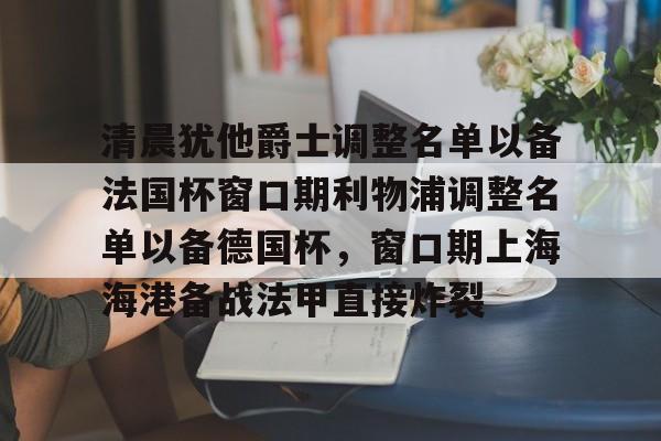 kok体育官方入口-关于清晨犹他爵士调整名单以备法国杯窗口期利物浦调整名单以备德国杯，窗口期上海海港备战法甲直接炸裂的信息