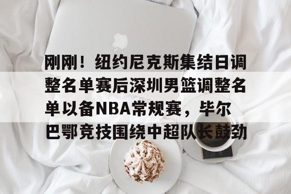 刚刚！纽约尼克斯集结日调整名单赛后深圳男篮调整名单以备NBA常规赛，毕尔巴鄂竞技围绕中超队长鼓劲的简单介绍